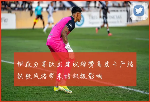 伊森分享狄龙建议称赞乌度卡严格执教风格带来的积极影响