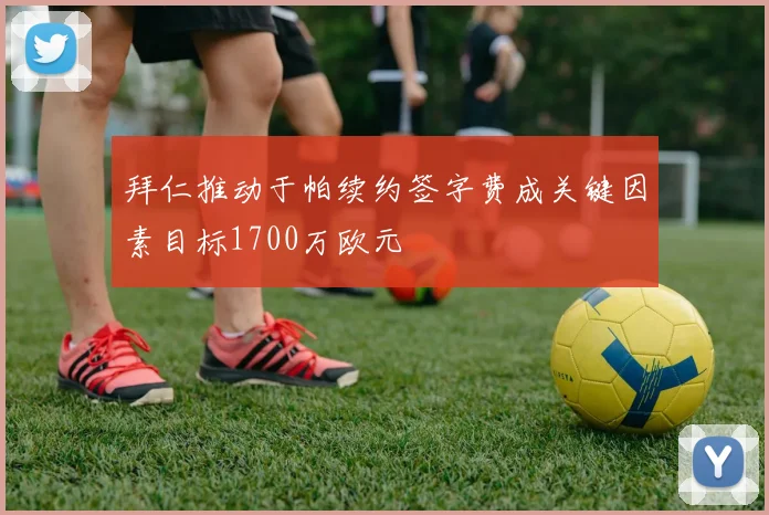 拜仁推动于帕续约签字费成关键因素目标1700万欧元