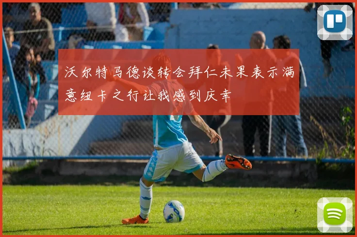 沃尔特马德谈转会拜仁未果表示满意纽卡之行让我感到庆幸