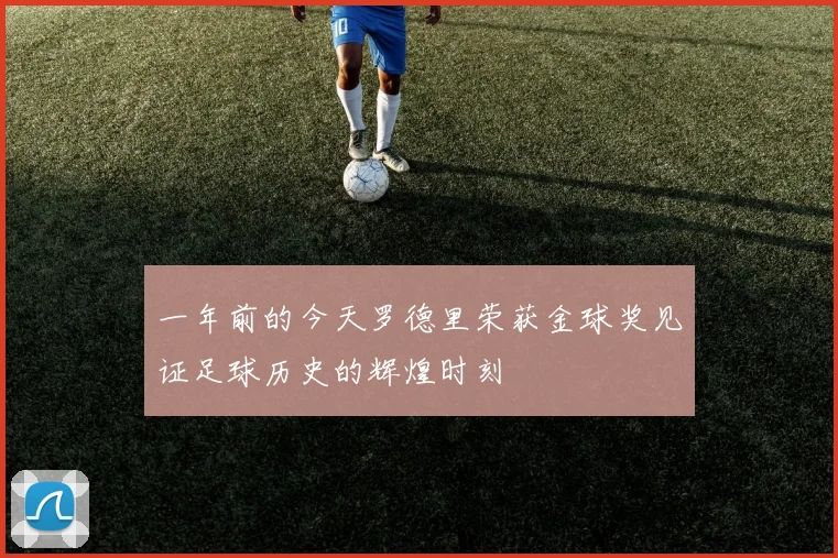 一年前的今天罗德里荣获金球奖见证足球历史的辉煌时刻