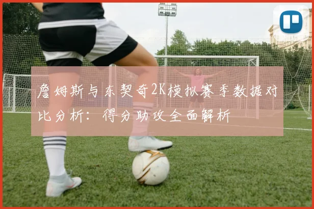 詹姆斯与东契奇2K模拟赛季数据对比分析：得分助攻全面解析
