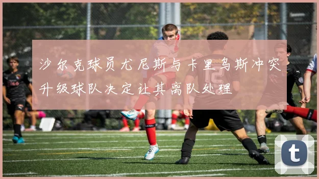 沙尔克球员尤尼斯与卡里乌斯冲突升级球队决定让其离队处理