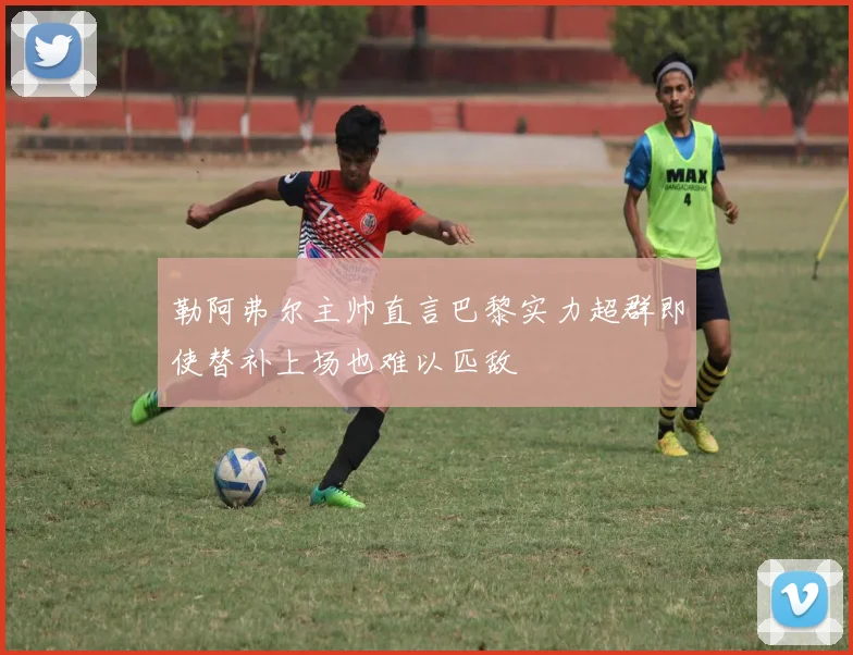 勒阿弗尔主帅直言巴黎实力超群即使替补上场也难以匹敌