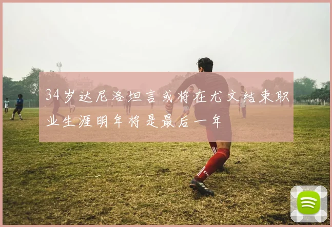 34岁达尼洛坦言或将在尤文结束职业生涯明年将是最后一年