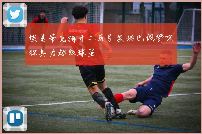 埃基蒂克梅开二度引发姆巴佩赞叹称其为超级球星