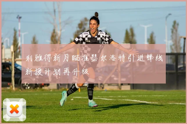 利雅得新月瞄准瑟尔洛特引进锋线新援计划再升级