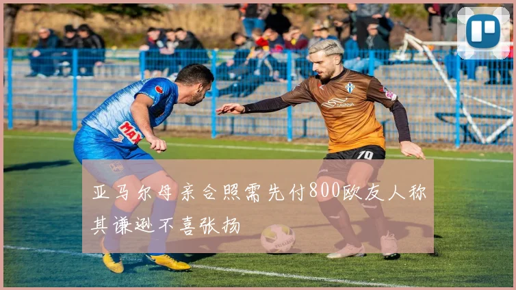 亚马尔母亲合照需先付800欧友人称其谦逊不喜张扬