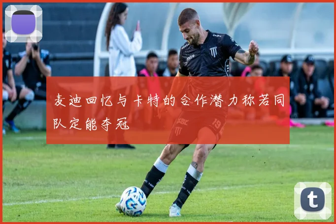 麦迪回忆与卡特的合作潜力称若同队定能夺冠