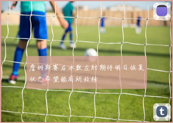 詹姆斯赛后冰敷左肘期待明日恢复状态希望能有所好转