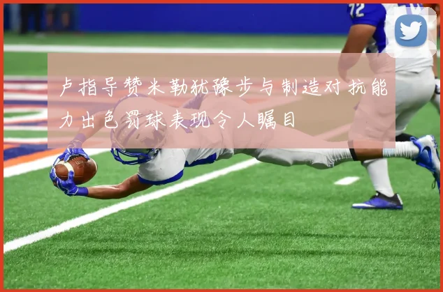 卢指导赞米勒犹豫步与制造对抗能力出色罚球表现令人瞩目