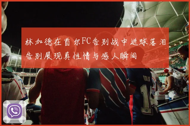 林加德在首尔FC告别战中进球落泪告别展现真性情与感人瞬间