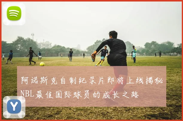 阿诺斯克自制纪录片即将上线揭秘NBL最佳国际球员的成长之路