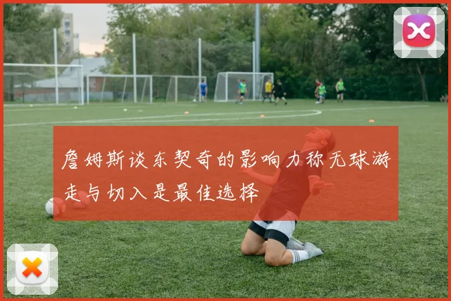 詹姆斯谈东契奇的影响力称无球游走与切入是最佳选择