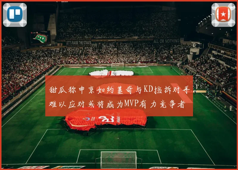 甜瓜称申京如约基奇与KD挡拆对手难以应对或将成为MVP有力竞争者