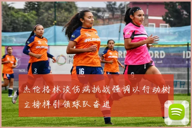 杰伦格林谈伤病挑战强调以行动树立榜样引领球队奋进