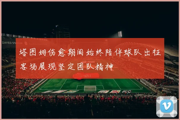 塔图姆伤愈期间始终陪伴球队出征客场展现坚定团队精神