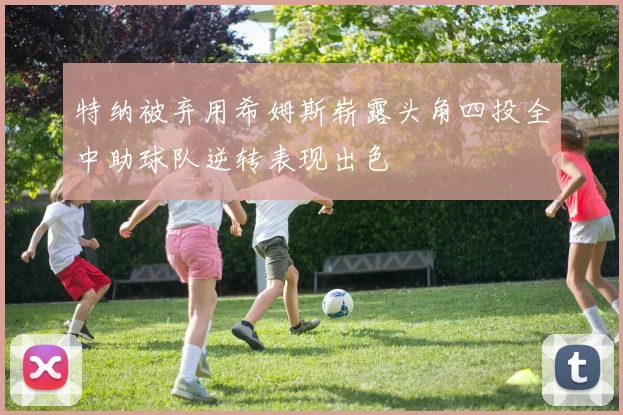 特纳被弃用希姆斯崭露头角四投全中助球队逆转表现出色