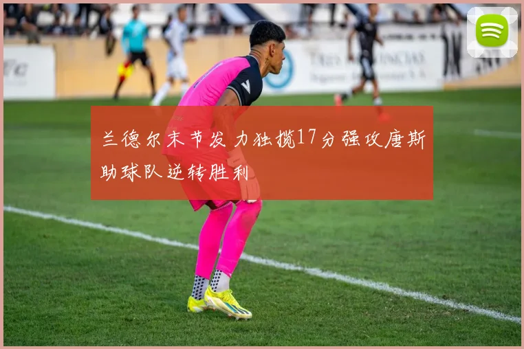 兰德尔末节发力独揽17分强攻唐斯助球队逆转胜利