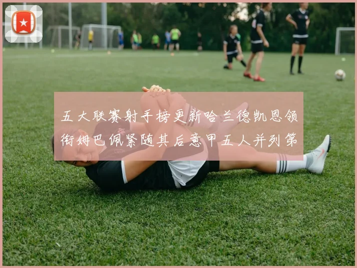 五大联赛射手榜更新哈兰德凯恩领衔姆巴佩紧随其后意甲五人并列第1