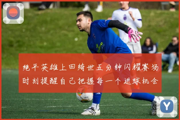 绝平英雄上田绮世五分钟闪耀赛场时刻提醒自己把握每一个进球机会