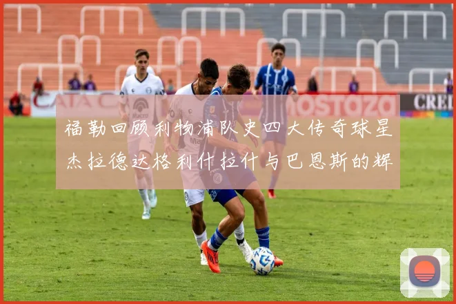 福勒回顾利物浦队史四大传奇球星杰拉德达格利什拉什与巴恩斯的辉煌成就