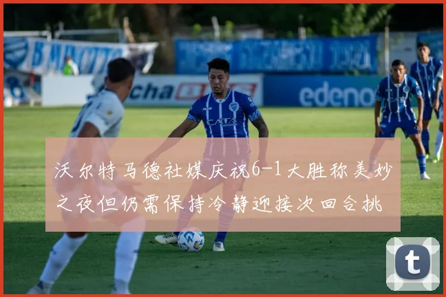 沃尔特马德社媒庆祝6-1大胜称美妙之夜但仍需保持冷静迎接次回合挑战