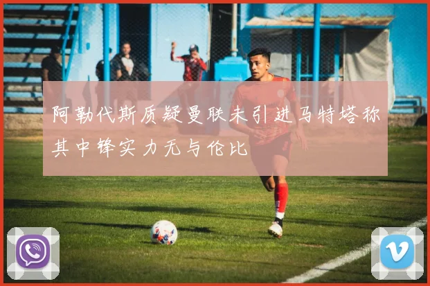 阿勒代斯质疑曼联未引进马特塔称其中锋实力无与伦比