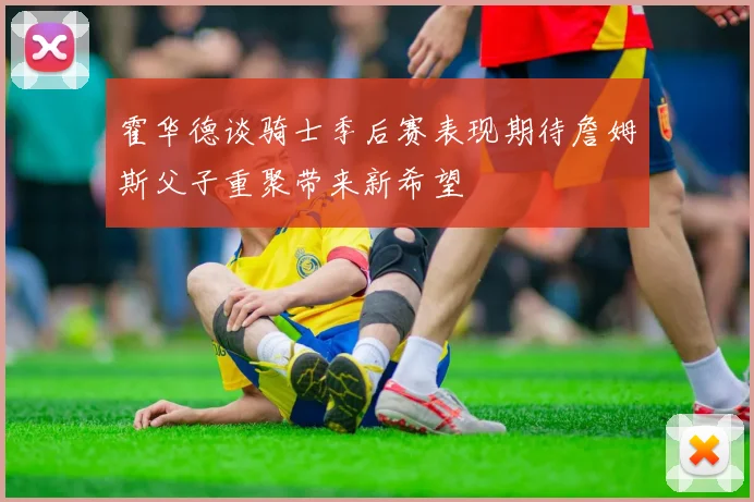 霍华德谈骑士季后赛表现期待詹姆斯父子重聚带来新希望