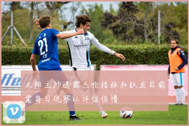 太阳主帅透露杰伦格林和狄龙目前需每日观察以评估伤情