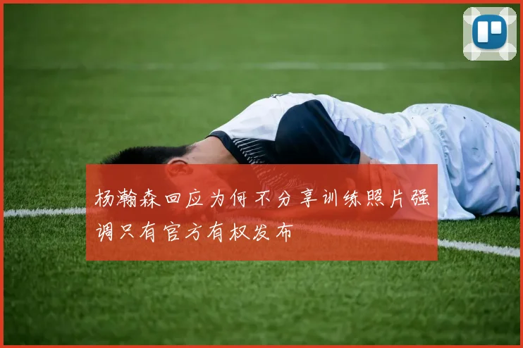 杨瀚森回应为何不分享训练照片强调只有官方有权发布