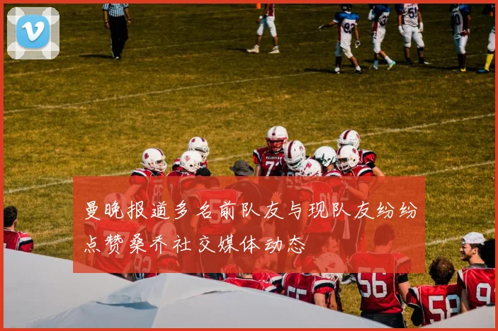 曼晚报道多名前队友与现队友纷纷点赞桑乔社交媒体动态