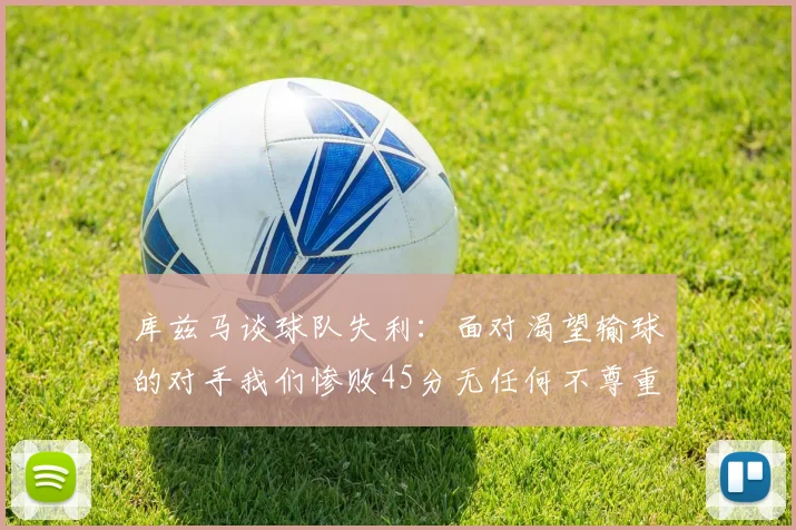 库兹马谈球队失利：面对渴望输球的对手我们惨败45分无任何不尊重之意