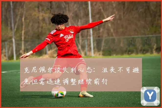 克尼佩尔谈失利心态：沮丧不可避免但需迅速调整继续前行