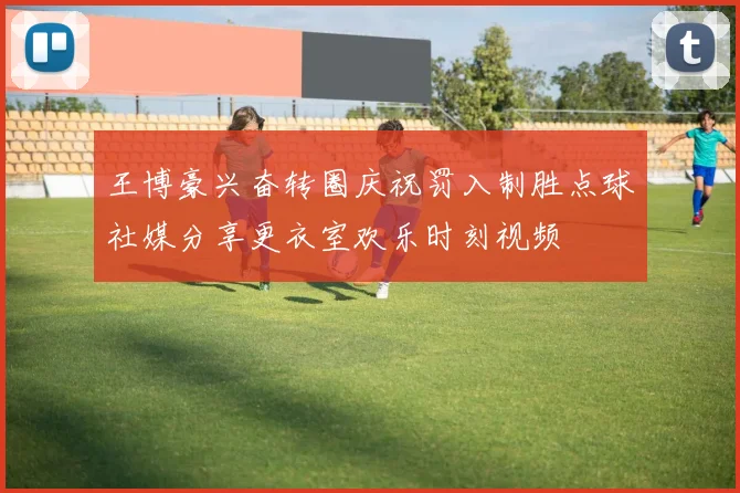 王博豪兴奋转圈庆祝罚入制胜点球社媒分享更衣室欢乐时刻视频