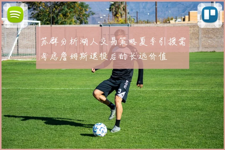 苏群分析湖人交易策略夏季引援需考虑詹姆斯退役后的长远价值