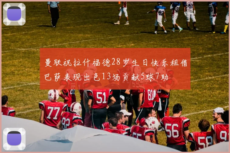曼联祝拉什福德28岁生日快乐租借巴萨表现出色13场贡献5球7助