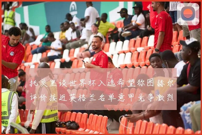 托莫里谈世界杯入选希望称图赫尔评价接近英格兰名单意甲竞争激烈