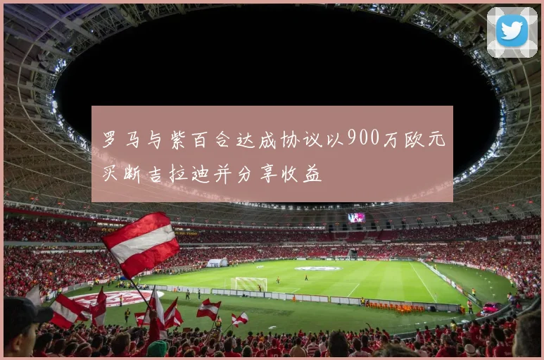 罗马与紫百合达成协议以900万欧元买断吉拉迪并分享收益