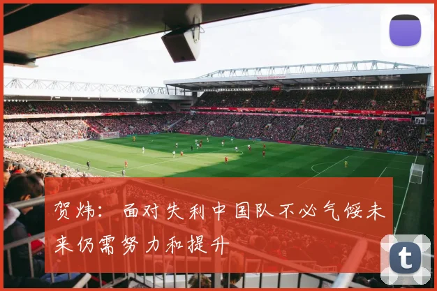 贺炜：面对失利中国队不必气馁未来仍需努力和提升