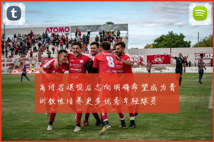 高诗岩退役后志向明确希望成为青训教练培养更多优秀年轻球员